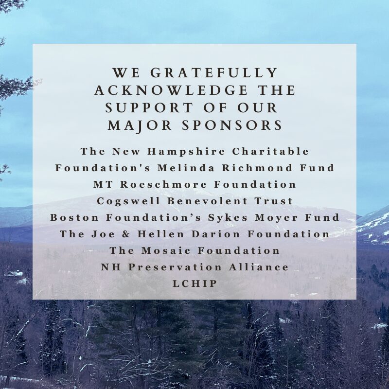 We are so thankful to our major sponsors in 2025!

The NH Charitable Foundation's Melinda Richmond Fund, MT Roeschmore Foundation, Cogswell Benevolent Trust, The Boston Foundation's Sykes Moyer Fund, The Joe & Hellen Darion Foundation, The Mosaic Fund, NH Preservation Alliance, and LCHIP